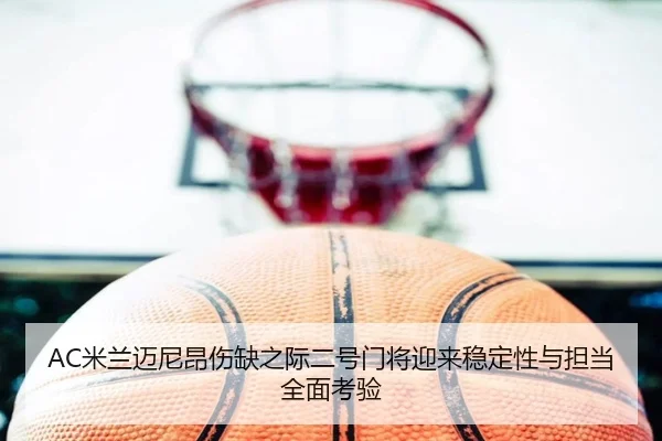 AC米兰迈尼昂伤缺之际二号门将迎来稳定性与担当全面考验